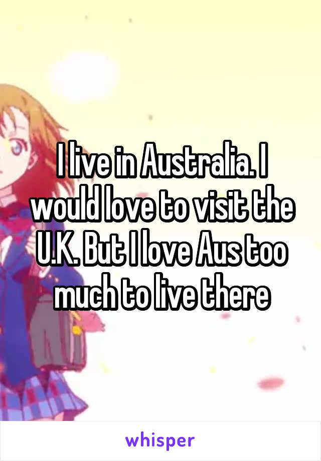 I live in Australia. I would love to visit the U.K. But I love Aus too much to live there