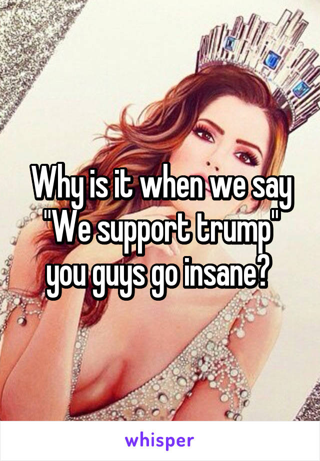 Why is it when we say "We support trump" you guys go insane? 