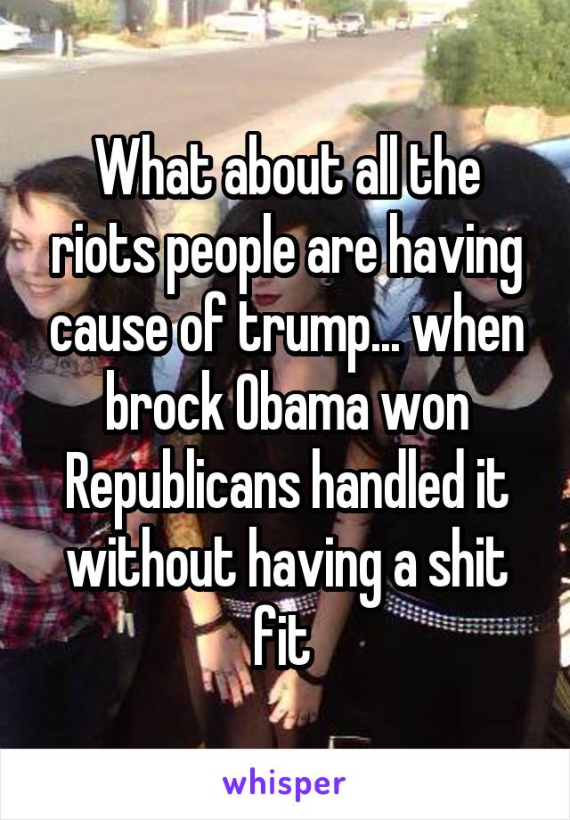 What about all the riots people are having cause of trump... when brock Obama won Republicans handled it without having a shit fit 