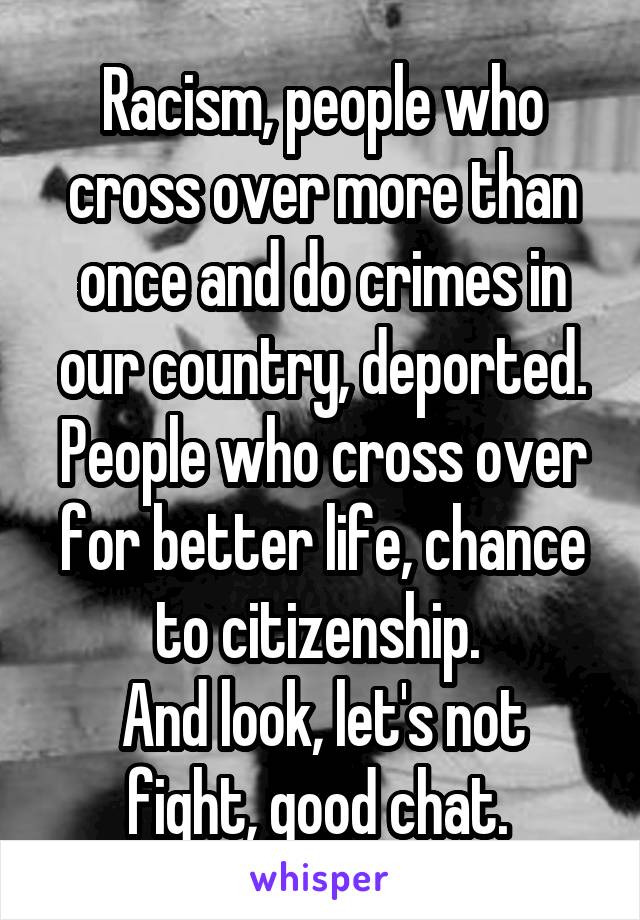 Racism, people who cross over more than once and do crimes in our country, deported. People who cross over for better life, chance to citizenship. 
And look, let's not fight, good chat. 