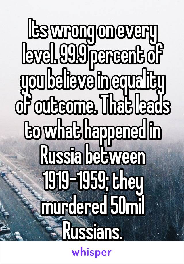 Its wrong on every level. 99.9 percent of you believe in equality of outcome. That leads to what happened in Russia between 1919-1959; they murdered 50mil Russians.