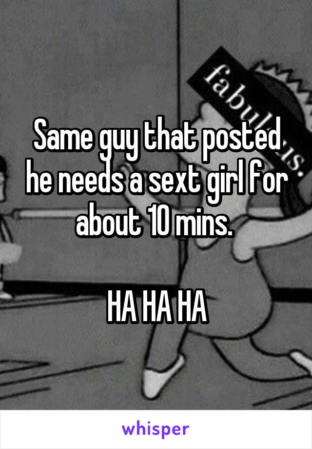 Same guy that posted he needs a sext girl for about 10 mins. 

HA HA HA