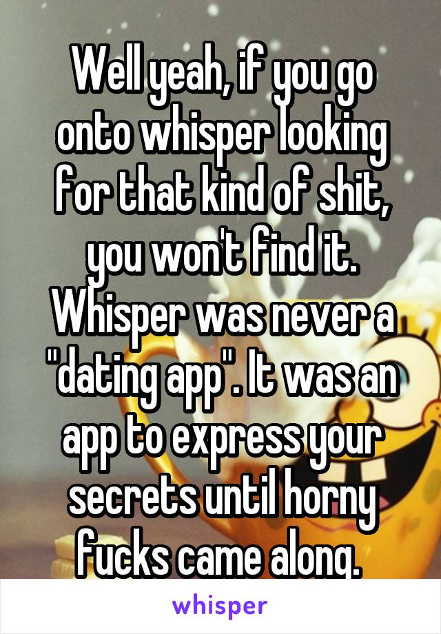 Well yeah, if you go onto whisper looking for that kind of shit, you won't find it. Whisper was never a "dating app". It was an app to express your secrets until horny fucks came along. 