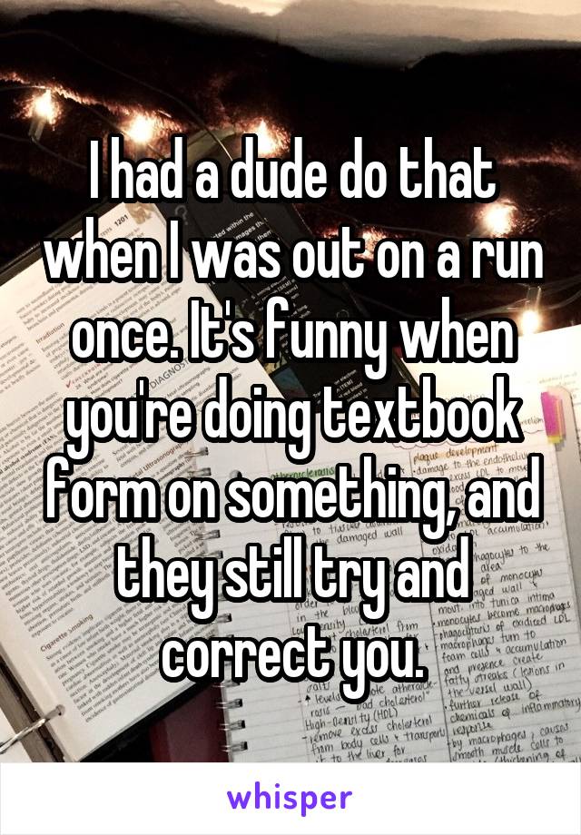 I had a dude do that when I was out on a run once. It's funny when you're doing textbook form on something, and they still try and correct you.