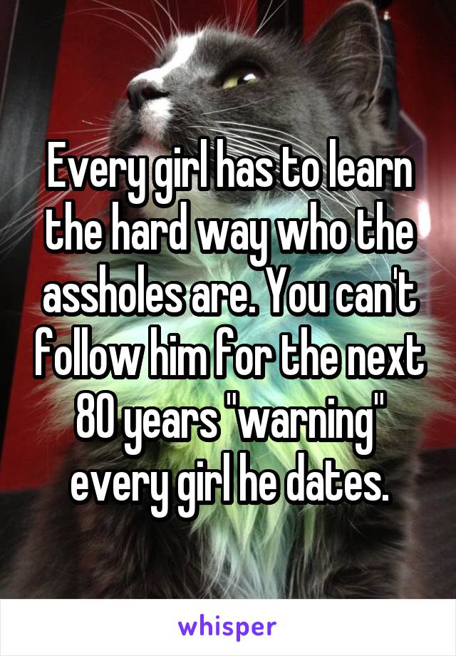 Every girl has to learn the hard way who the assholes are. You can't follow him for the next 80 years "warning" every girl he dates.