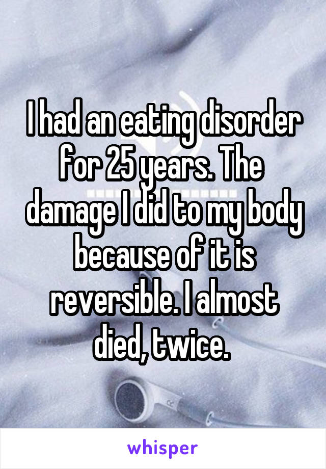 I had an eating disorder for 25 years. The  damage I did to my body because of it is reversible. I almost died, twice. 