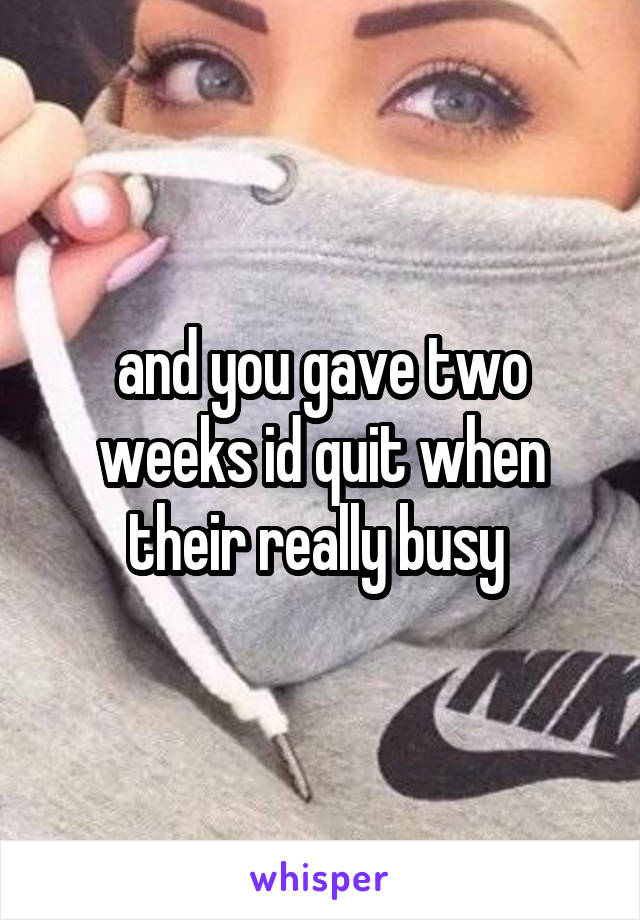 and you gave two weeks id quit when their really busy 