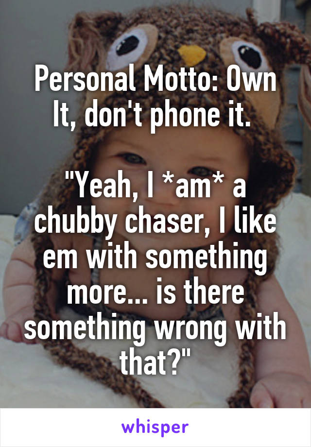 Personal Motto: Own It, don't phone it. 

"Yeah, I *am* a chubby chaser, I like em with something more... is there something wrong with that?"