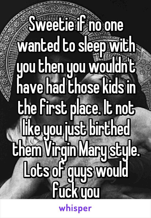 Sweetie if no one wanted to sleep with you then you wouldn't have had those kids in the first place. It not like you just birthed them Virgin Mary style. Lots of guys would fuck you