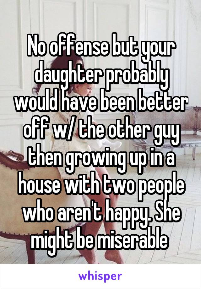 No offense but your daughter probably would have been better off w/ the other guy then growing up in a house with two people who aren't happy. She might be miserable 