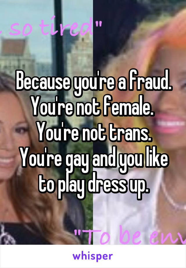 Because you're a fraud.
You're not female. 
You're not trans.
You're gay and you like to play dress up.