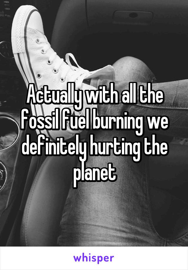 Actually with all the fossil fuel burning we definitely hurting the planet