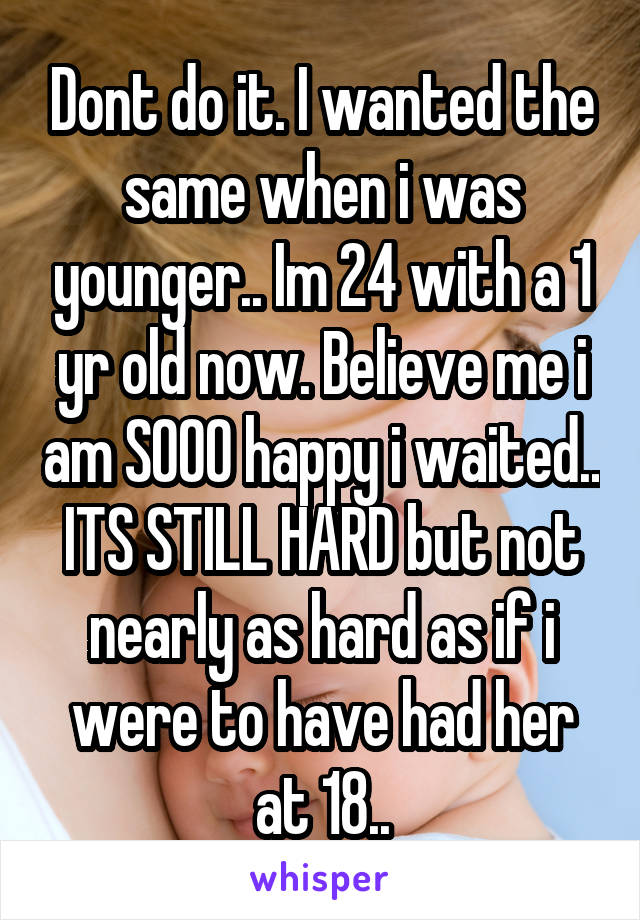 Dont do it. I wanted the same when i was younger.. Im 24 with a 1 yr old now. Believe me i am SOOO happy i waited.. ITS STILL HARD but not nearly as hard as if i were to have had her at 18..