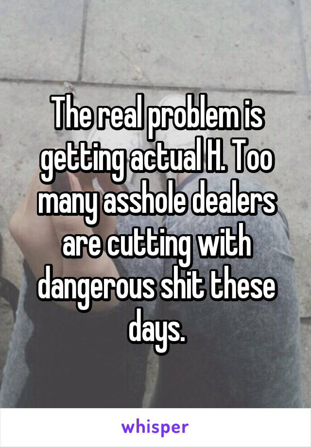 The real problem is getting actual H. Too many asshole dealers are cutting with dangerous shit these days.