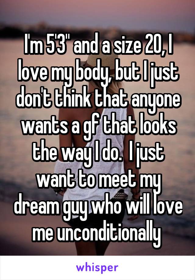 I'm 5'3" and a size 20, I love my body, but I just don't think that anyone wants a gf that looks the way I do.  I just want to meet my dream guy who will love me unconditionally 