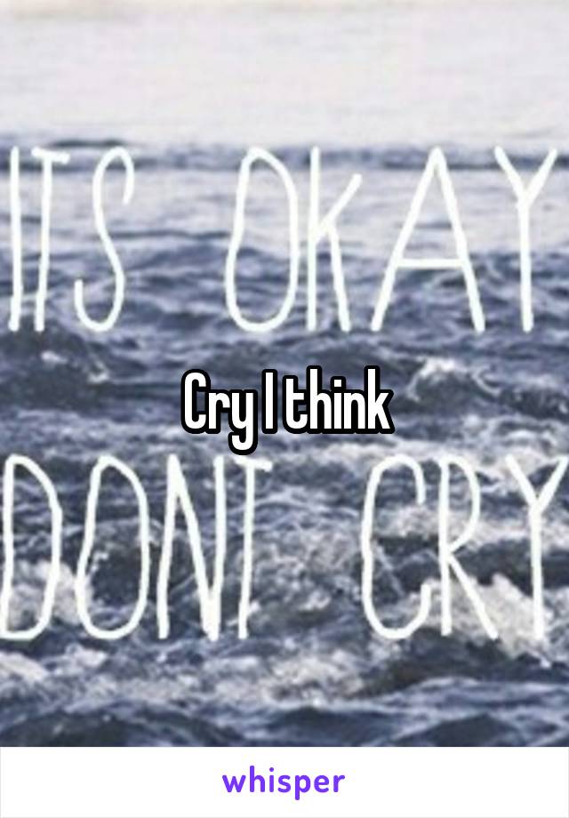 Cry I think