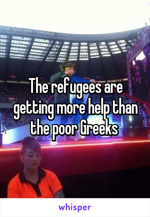 The refugees are getting more help than the poor Greeks 