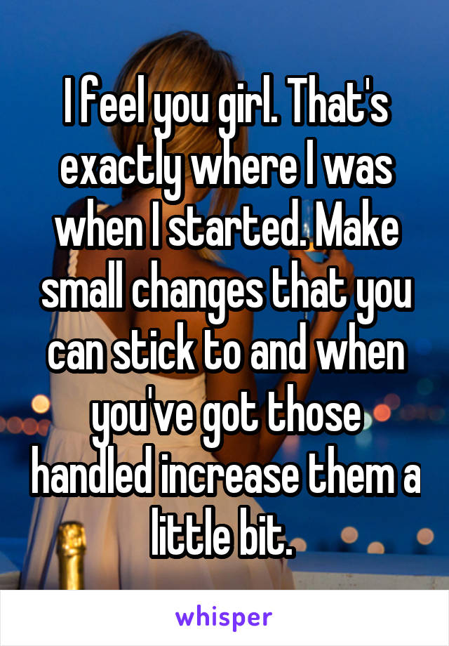 I feel you girl. That's exactly where I was when I started. Make small changes that you can stick to and when you've got those handled increase them a little bit. 