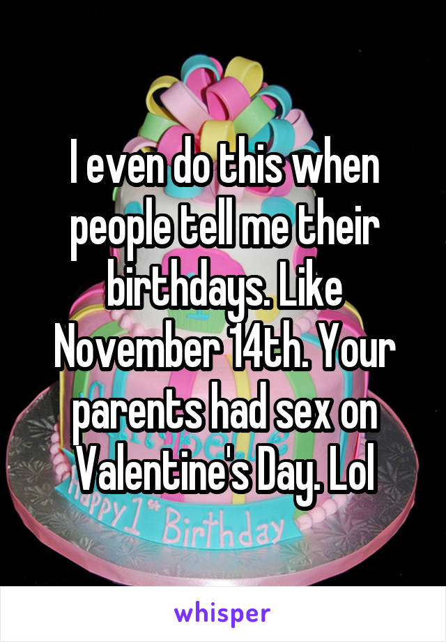 I even do this when people tell me their birthdays. Like November 14th. Your parents had sex on Valentine's Day. Lol