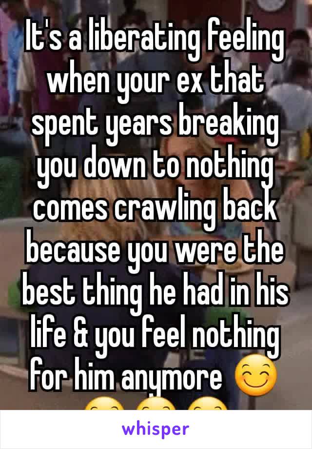 It's a liberating feeling when your ex that spent years breaking you down to nothing comes crawling back because you were the best thing he had in his life & you feel nothing for him anymore 😊😊😊😊