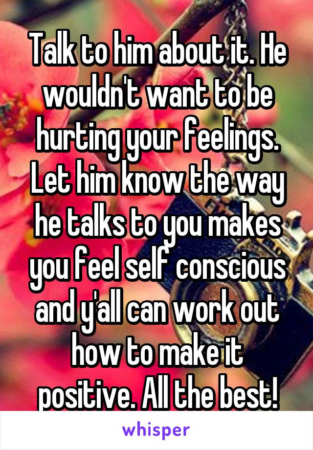 Talk to him about it. He wouldn't want to be hurting your feelings. Let him know the way he talks to you makes you feel self conscious and y'all can work out how to make it positive. All the best!