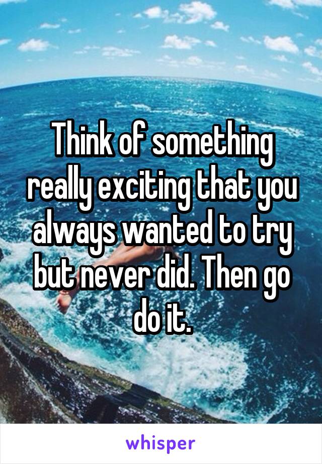 Think of something really exciting that you always wanted to try but never did. Then go do it.