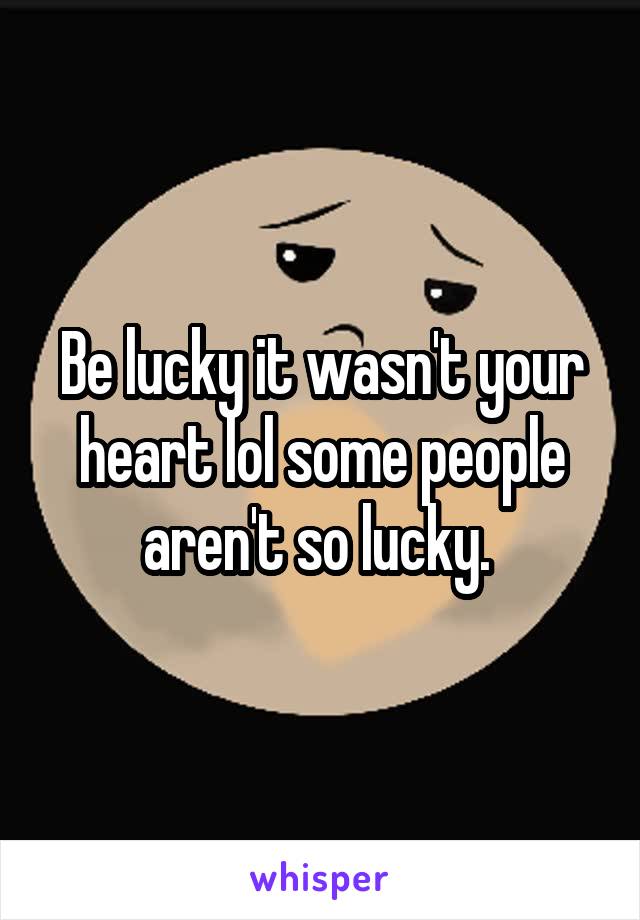 Be lucky it wasn't your heart lol some people aren't so lucky. 
