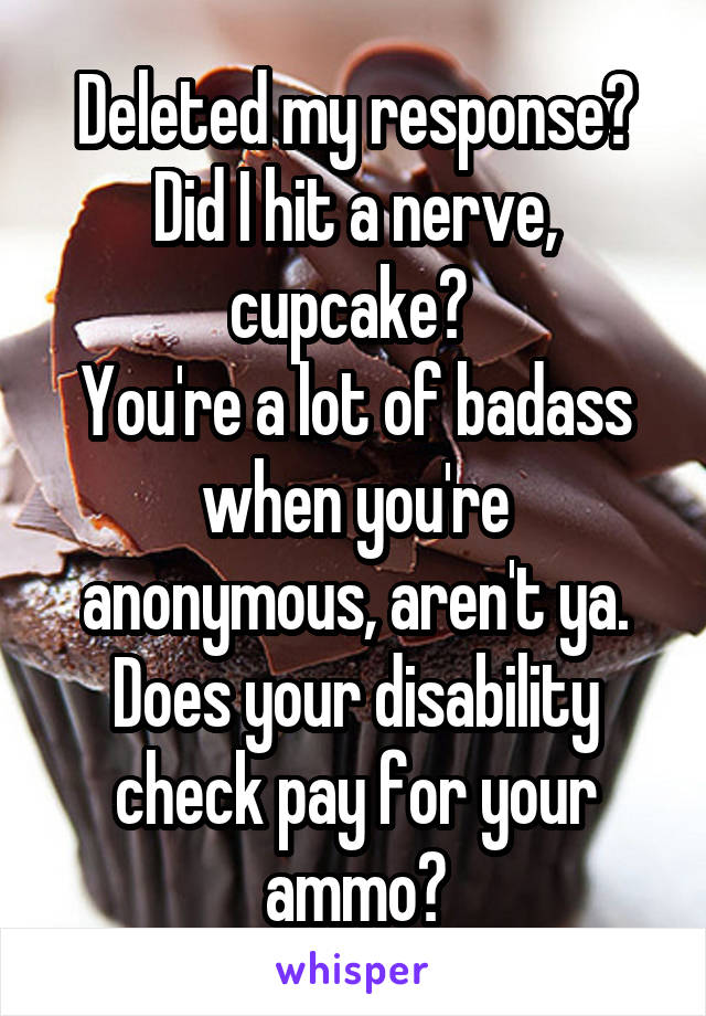 Deleted my response?
Did I hit a nerve, cupcake? 
You're a lot of badass when you're anonymous, aren't ya. Does your disability check pay for your ammo?