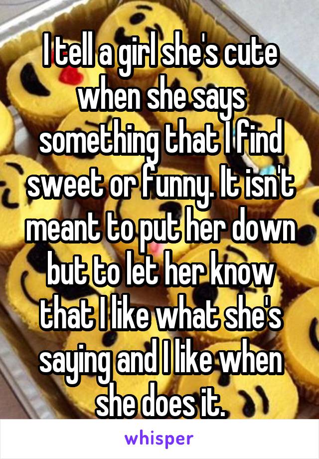 I tell a girl she's cute when she says something that I find sweet or funny. It isn't meant to put her down but to let her know that I like what she's saying and I like when she does it.