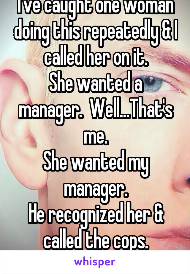 I've caught one woman doing this repeatedly & I called her on it.
She wanted a manager.  Well...That's me.
She wanted my manager.
He recognized her & called the cops.
