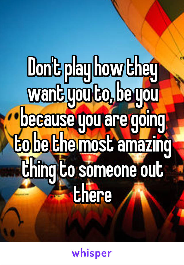 Don't play how they want you to, be you because you are going to be the most amazing thing to someone out there