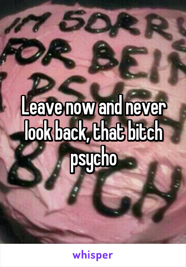 Leave now and never look back, that bitch psycho