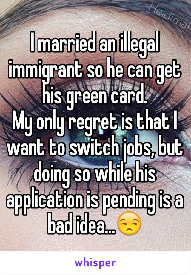 I married an illegal immigrant so he can get his green card.
My only regret is that I want to switch jobs, but doing so while his application is pending is a bad idea...😒
