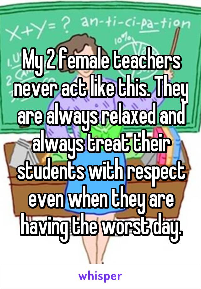 My 2 female teachers never act like this. They are always relaxed and always treat their students with respect even when they are having the worst day.