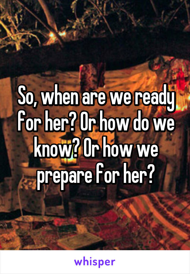 So, when are we ready for her? Or how do we know? Or how we prepare for her?