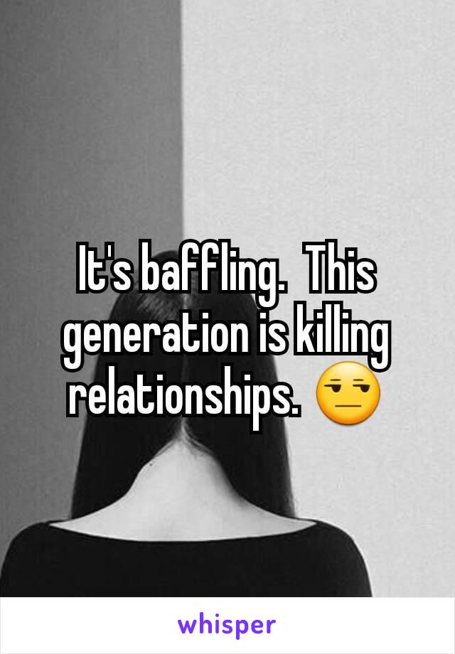 It's baffling.  This generation is killing relationships. 😒