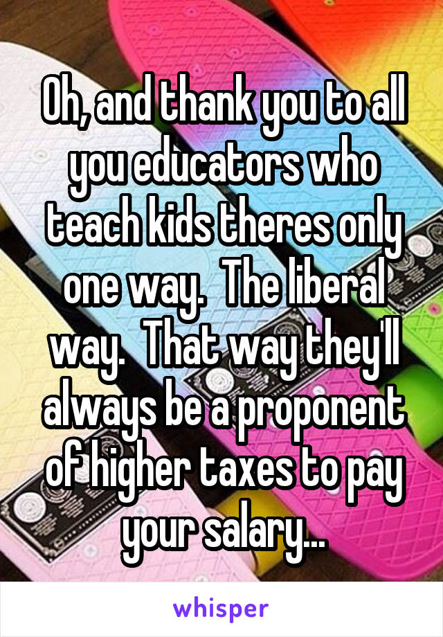 Oh, and thank you to all you educators who teach kids theres only one way.  The liberal way.  That way they'll always be a proponent of higher taxes to pay your salary...