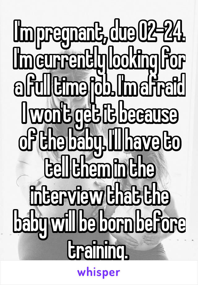 I'm pregnant, due 02-24. I'm currently looking for a full time job. I'm afraid I won't get it because of the baby. I'll have to tell them in the interview that the baby will be born before training. 