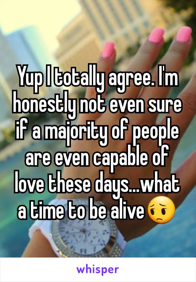 Yup I totally agree. I'm honestly not even sure if a majority of people are even capable of love these days...what a time to be alive😔