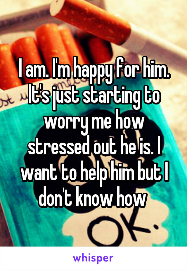 I am. I'm happy for him. It's just starting to worry me how stressed out he is. I want to help him but I don't know how 