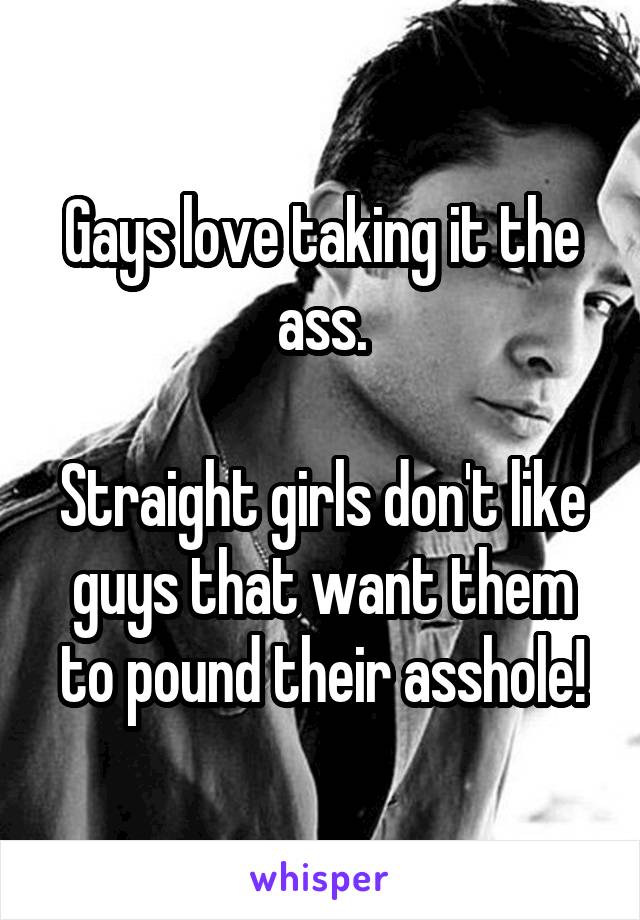 Gays love taking it the ass.

Straight girls don't like guys that want them to pound their asshole!