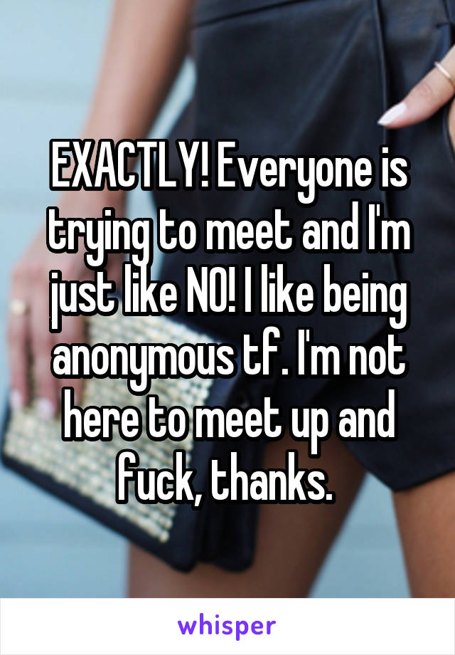 EXACTLY! Everyone is trying to meet and I'm just like NO! I like being anonymous tf. I'm not here to meet up and fuck, thanks. 