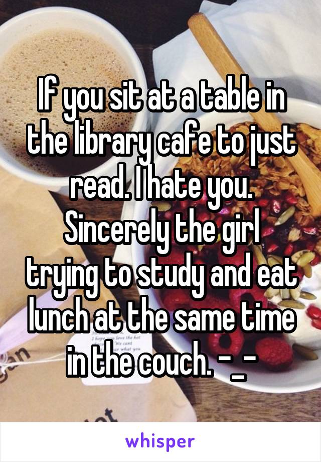 If you sit at a table in the library cafe to just read. I hate you.
Sincerely the girl trying to study and eat lunch at the same time in the couch. -_-