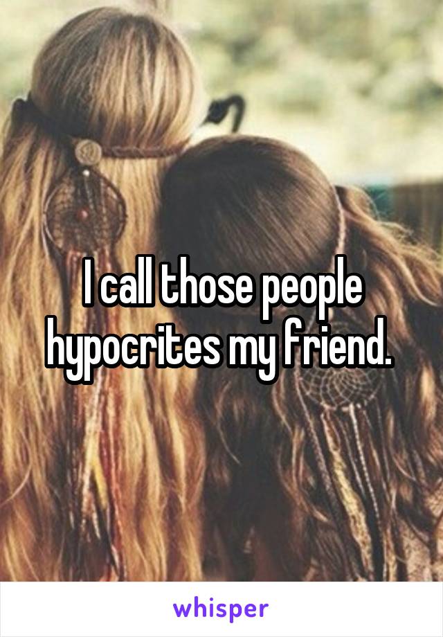 I call those people hypocrites my friend. 