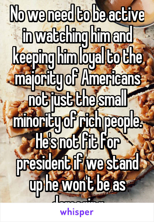 No we need to be active in watching him and keeping him loyal to the majority of Americans not just the small minority of rich people. He's not fit for president if we stand up he won't be as damaging