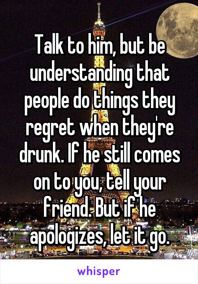 Talk to him, but be understanding that people do things they regret when they're drunk. If he still comes on to you, tell your friend. But if he apologizes, let it go.