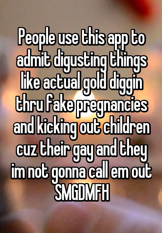 People use this app to admit digusting things like actual gold diggin thru fake pregnancies and kicking out children cuz their gay and they im not gonna call em out SMGDMFH