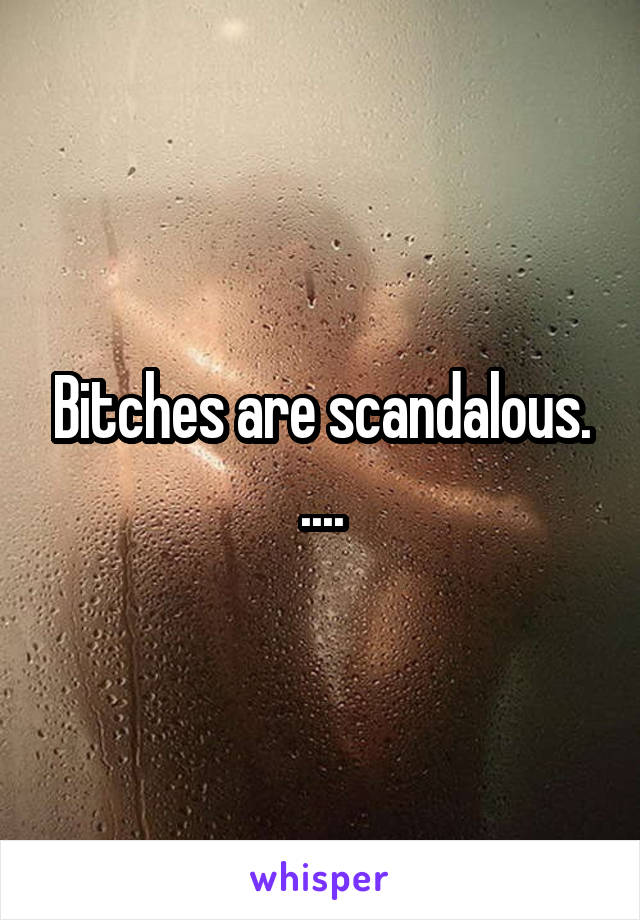 Bitches are scandalous. ....