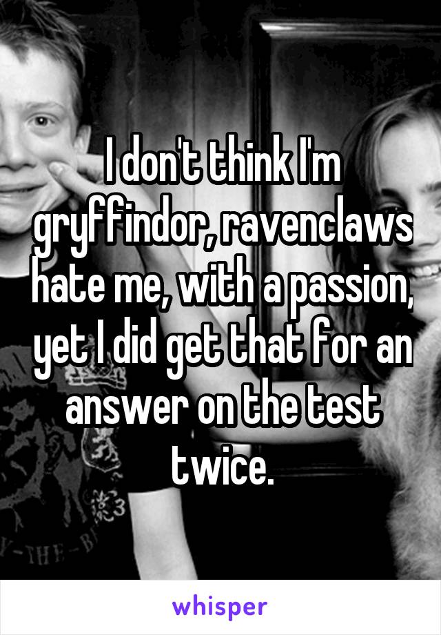 I don't think I'm gryffindor, ravenclaws hate me, with a passion, yet I did get that for an answer on the test twice.