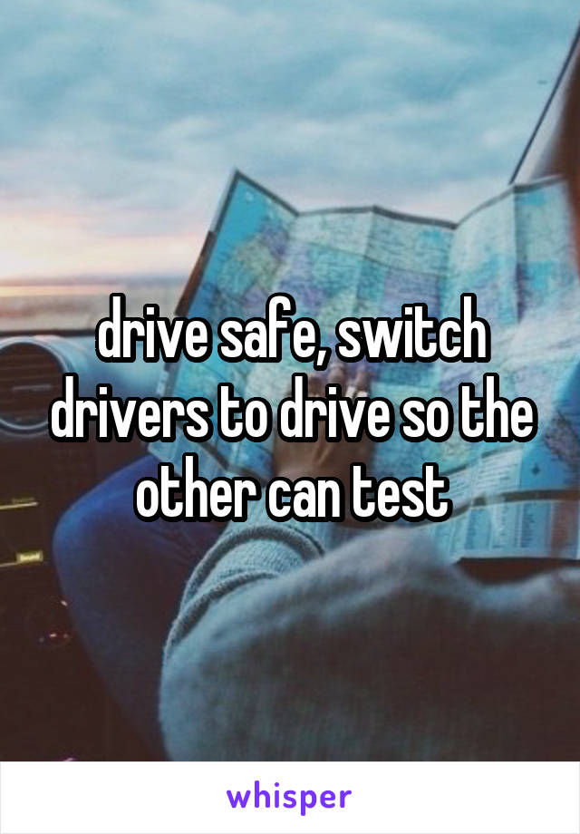 drive safe, switch drivers to drive so the other can test